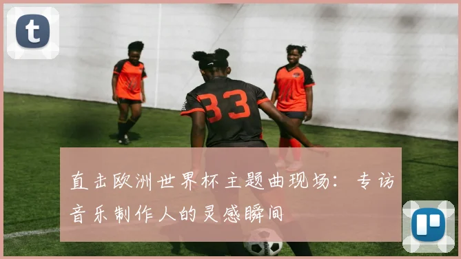 直击欧洲世界杯主题曲现场：专访音乐制作人的灵感瞬间