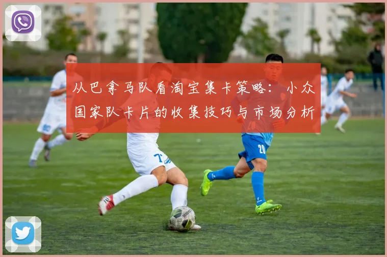 从巴拿马队看淘宝集卡策略：小众国家队卡片的收集技巧与市场分析