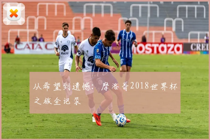 从希望到遗憾:摩洛哥2018世界杯之旅全记录