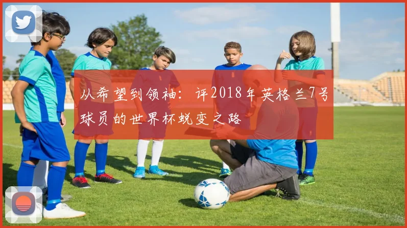 从希望到领袖:评2018年英格兰7号球员的世界杯蜕变之路