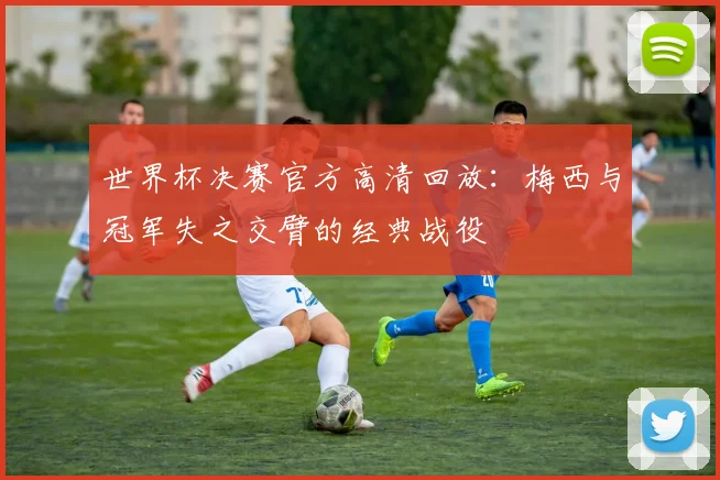 世界杯决赛官方高清回放:梅西与冠军失之交臂的经典战役