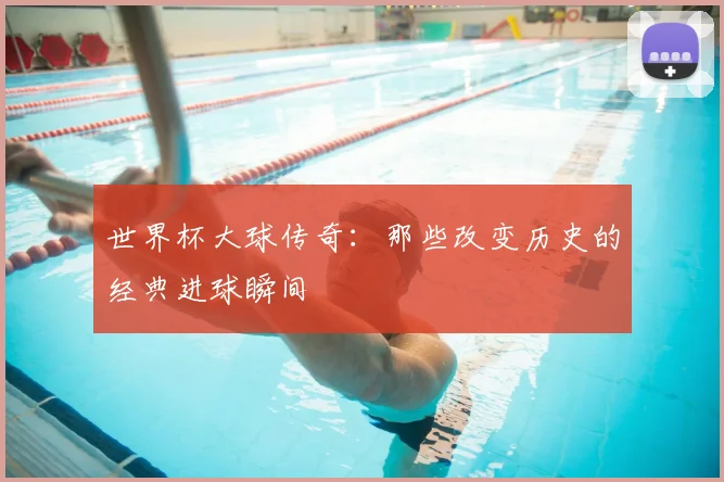 世界杯大球传奇:那些改变历史的经典进球瞬间