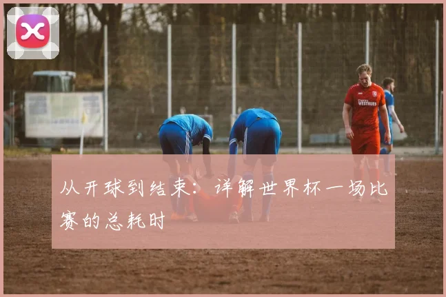 从开球到结束：详解世界杯一场比赛的总耗时