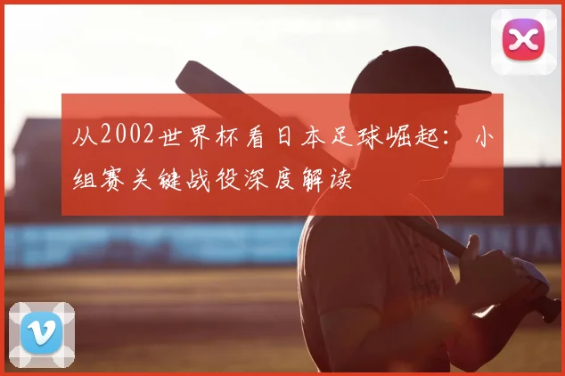从2002世界杯看日本足球崛起：小组赛关键战役深度解读