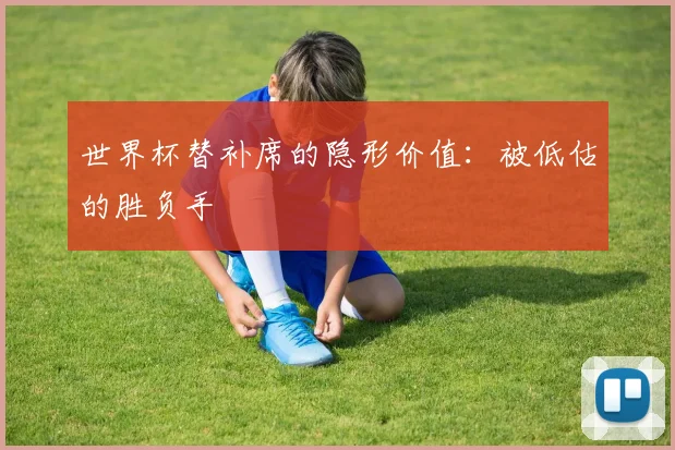 世界杯替补席的隐形价值：被低估的胜负手