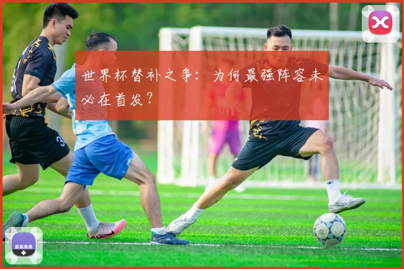 世界杯替补之争:为何最强阵容未必在首发?