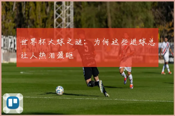 世界杯大球之谜:为何这些进球总让人热泪盈眶