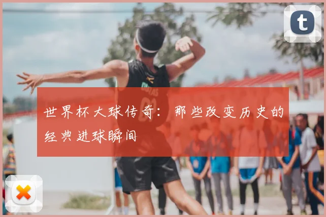 世界杯大球传奇:那些改变历史的经典进球瞬间